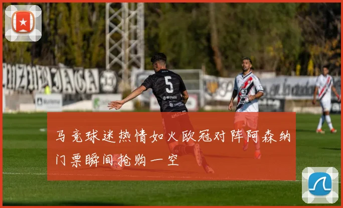 马竞球迷热情如火欧冠对阵阿森纳门票瞬间抢购一空