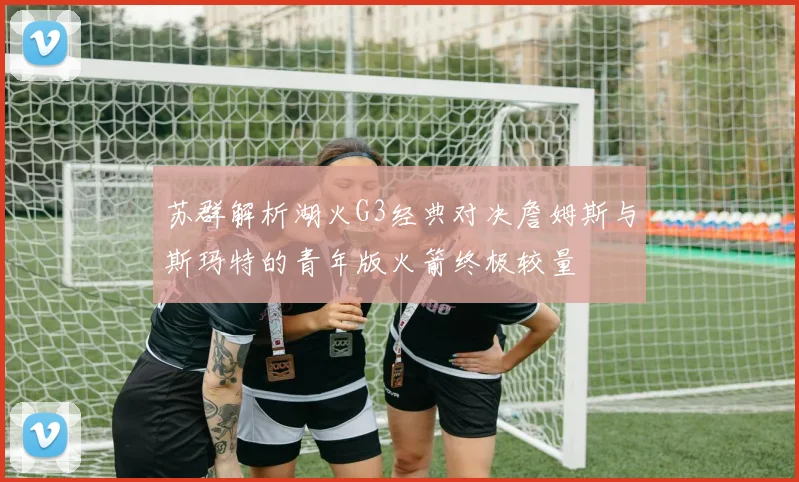 苏群解析湖火G3经典对决詹姆斯与斯玛特的青年版火箭终极较量